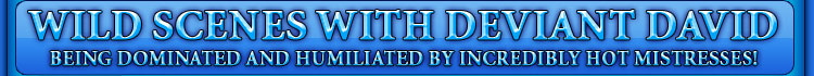WILD SCENES WITH DEVIANT DAVID being dominated and humiliated by incredibly hot mistresses