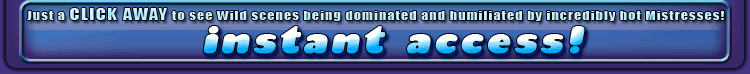 Just a click away to see wild scenes being dominated and humiliated by incredibly hot mistresses!
