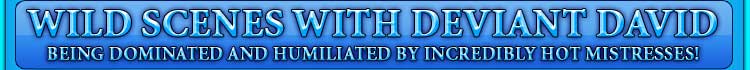 WILD SCENES WITH DEVIANT DAVID being dominated and humiliated by incredibly hot mistresses!