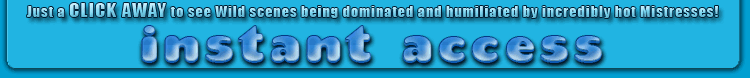 just a CLICK AWAY to see wild scenes being dominated and humiliated by incredibly hot Mistresses!