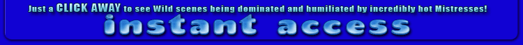 just a CLICK AWAY to see wild scenes being dominated and humilated by incredibly hot mistresses!