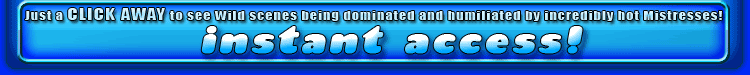 just a click away to see wild scenes being dominated and humiliated by incredibly hot mistresses!