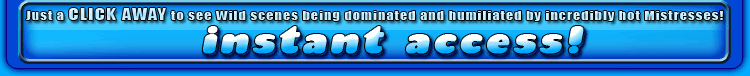 just a click away to see wild scenes being dominated and humiliated by incredibly hot mistresses!