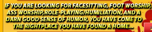if you are looking for facesitting, footworship, ass worship, role-playing/humiliation, and a darn good sense of humor, you have come to the right place you have found a home
