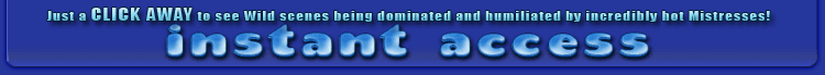 just a click away to see wild scenes being dominated and humiliated by incredibly hot mistresses!