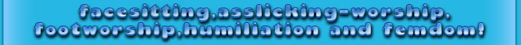 facesitting,asslicking-worship, footworship, humiliation and more femdom!