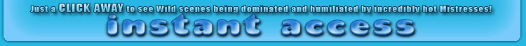 instant access to see wild scenes being dominated and humiliated by incredibly hot mistresses!