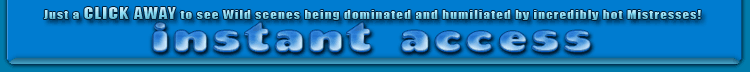 just a CLICK AWAY to see wild scenes being dominated and humiliated by incredibly hot mistresses!