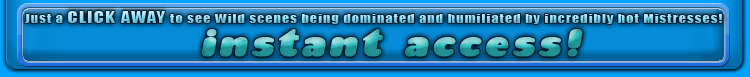 just a click away to see wild senes being dominated and humiliated by incredibly hot Mistresses!
