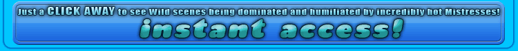 just click away to see wild scenes being dominated and humiliated by incredibly hot mistresses!