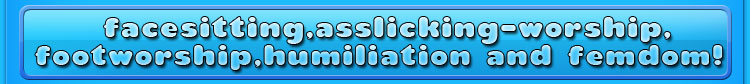 facesitting, asslicking-worship,footworship,humiliation and femdom!
