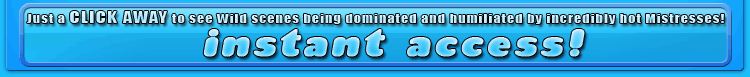 just a CLICK AWAY to see wild scenes being dominated and humiliated by incredibly hot mistresses!