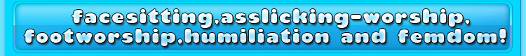 facesitting, asslicking-worship, footworship, humiliation and femdom!