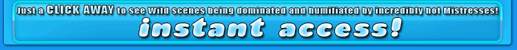just a click away to se wild scenes being dominated and humiliated by incredibly hot mistresses!