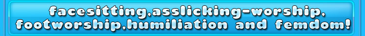 facesitting, asslicking-worship,footworship,humiliation and femdom!
