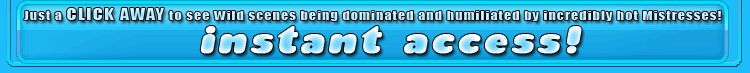 just a click away to see wild scenes being dominated and humiliated by incredibly hot mistresses!