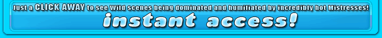 just a click away to see wild scenes being dominated and humiliated by incredibly hot mistresses!