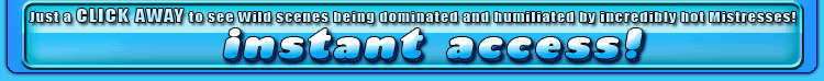 just a click away to see wild scenes being dominated and humiliated by incredibly hot mistresses!