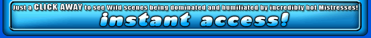 just click away to see wild scenes being dominated and humiliated by incredibly hot mistresses