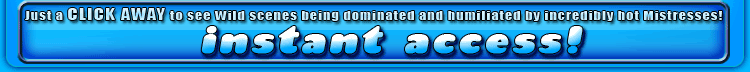 just a click away to see wild scenes being dominated and humiliated by incredibly hot mistresses!