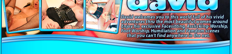 david welcomes you to this world full of his vivid adventures thru the most beautiful women around  enjoy his exclusive facesitting, asslicking-worship, footworship, humiliation and femdom scenes that you cant find anywhere in the net