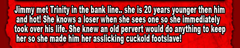 

Jimmy met Trinity in the bank line.. she is 20 years younger then him and hot! She knows a loser when she sees one so she immediately took over his life. She knew an old pervert would do anything to keep her so she made him her asslicking cuckold footslave!
