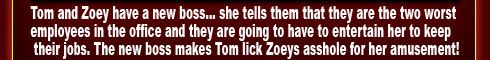 Tom and Zoey have a new boss... she tells them that they are the two worst employees in the office and they are going to have to entertain her to keep their jobs. The new boss makes Tom lick Zoeys asshole for her amusement!